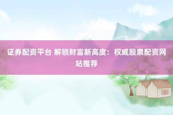 证券配资平台 解锁财富新高度：权威股票配资网站推荐