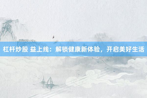 杠杆炒股 益上线：解锁健康新体验，开启美好生活