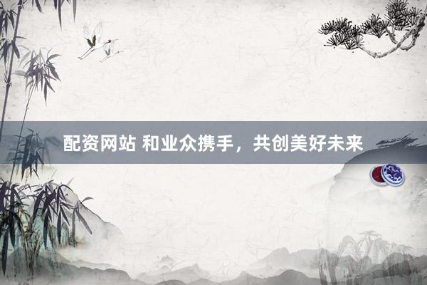 配资网站 和业众携手，共创美好未来