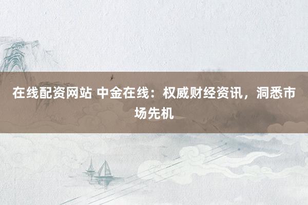 在线配资网站 中金在线：权威财经资讯，洞悉市场先机