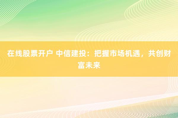 在线股票开户 中信建投：把握市场机遇，共创财富未来