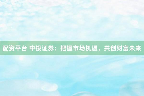 配资平台 中投证券：把握市场机遇，共创财富未来