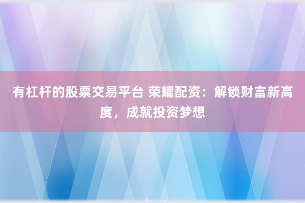 有杠杆的股票交易平台 荣耀配资：解锁财富新高度，成就投资梦想