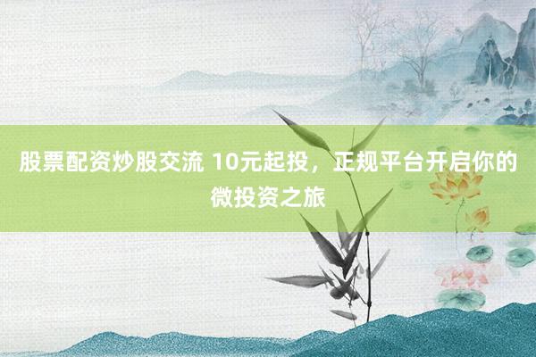 股票配资炒股交流 10元起投，正规平台开启你的微投资之旅