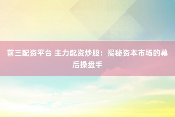 前三配资平台 主力配资炒股：揭秘资本市场的幕后操盘手