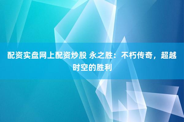 配资实盘网上配资炒股 永之胜：不朽传奇，超越时空的胜利
