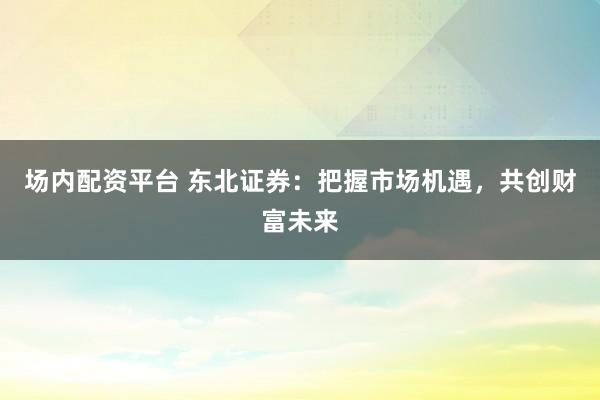 场内配资平台 东北证券：把握市场机遇，共创财富未来