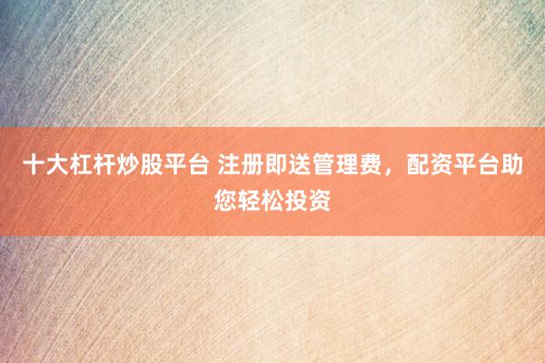 十大杠杆炒股平台 注册即送管理费，配资平台助您轻松投资