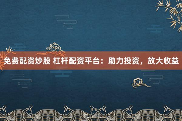 免费配资炒股 杠杆配资平台：助力投资，放大收益