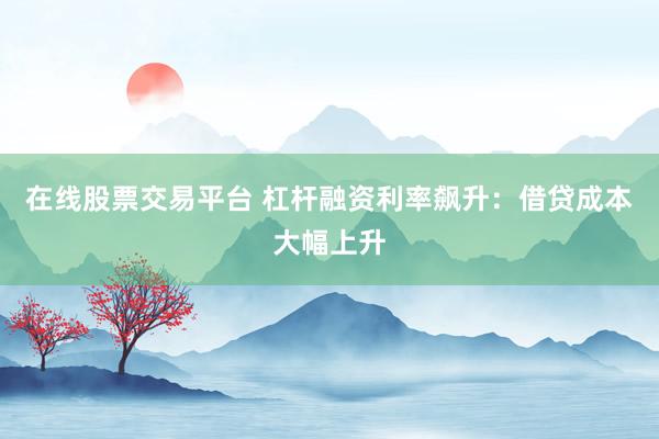在线股票交易平台 杠杆融资利率飙升：借贷成本大幅上升