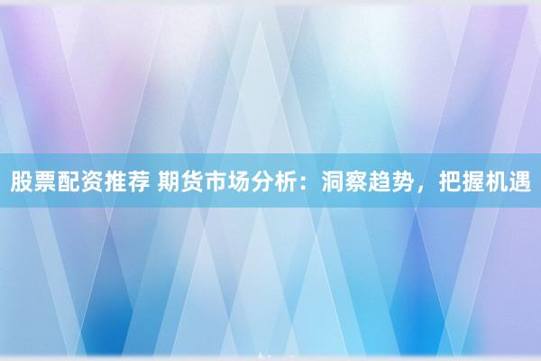 股票配资推荐 期货市场分析：洞察趋势，把握机遇