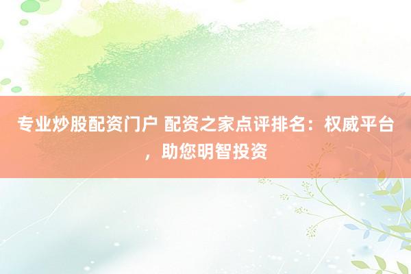 专业炒股配资门户 配资之家点评排名：权威平台，助您明智投资