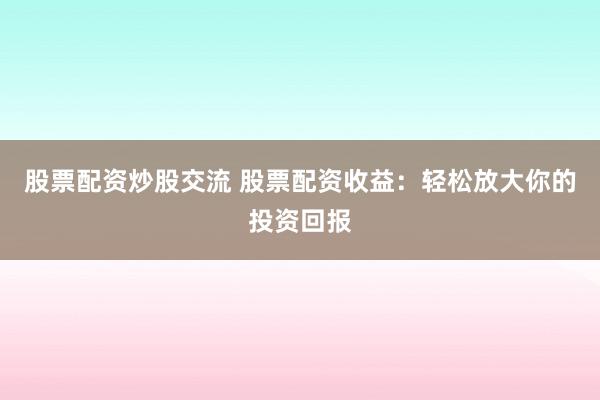 股票配资炒股交流 股票配资收益：轻松放大你的投资回报