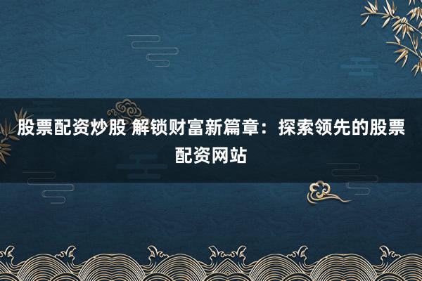 股票配资炒股 解锁财富新篇章：探索领先的股票配资网站