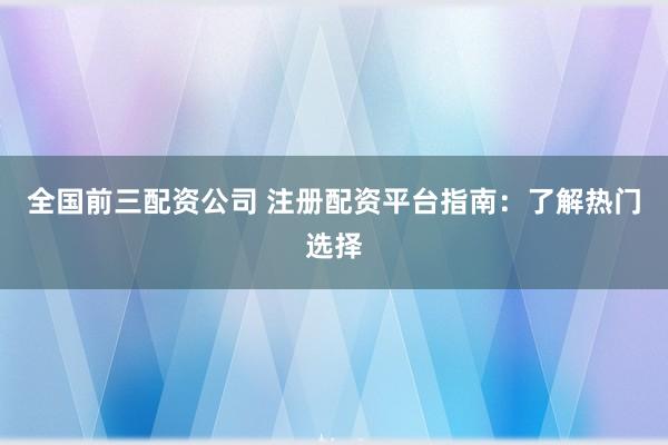 全国前三配资公司 注册配资平台指南：了解热门选择