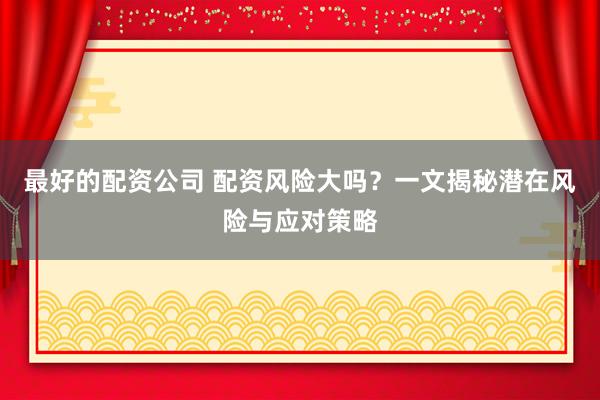 最好的配资公司 配资风险大吗？一文揭秘潜在风险与应对策略
