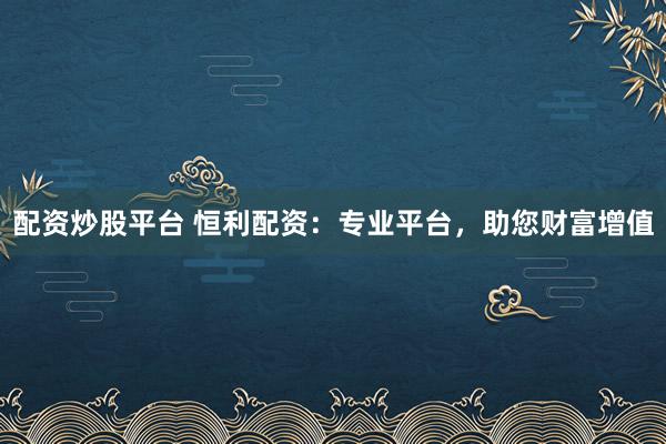配资炒股平台 恒利配资：专业平台，助您财富增值
