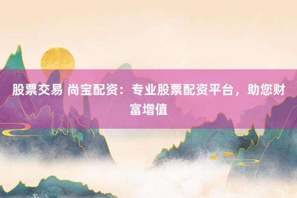 股票交易 尚宝配资：专业股票配资平台，助您财富增值
