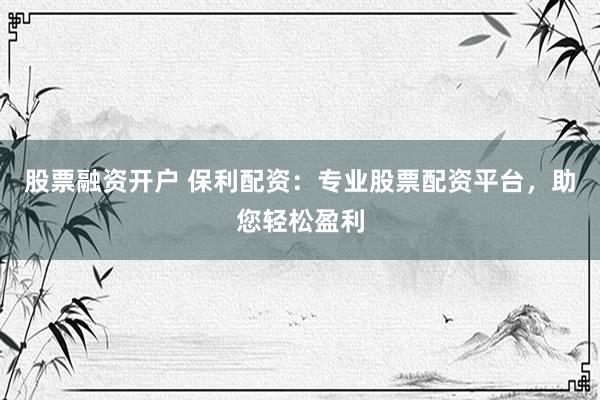 股票融资开户 保利配资：专业股票配资平台，助您轻松盈利