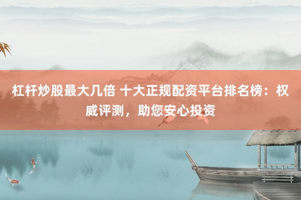杠杆炒股最大几倍 十大正规配资平台排名榜：权威评测，助您安心投资