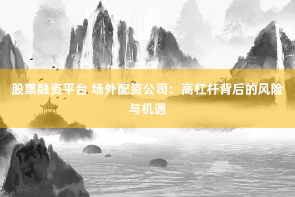 股票融资平台 场外配资公司：高杠杆背后的风险与机遇