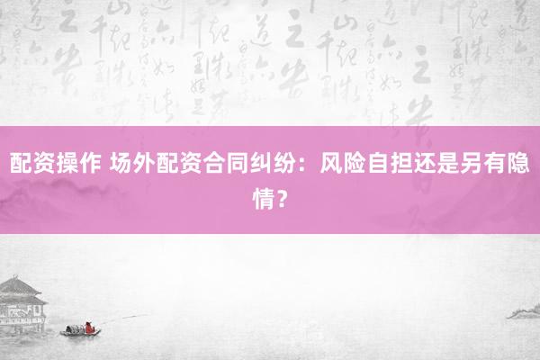 配资操作 场外配资合同纠纷：风险自担还是另有隐情？