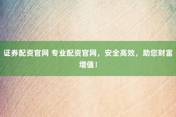 证券配资官网 专业配资官网，安全高效，助您财富增值！