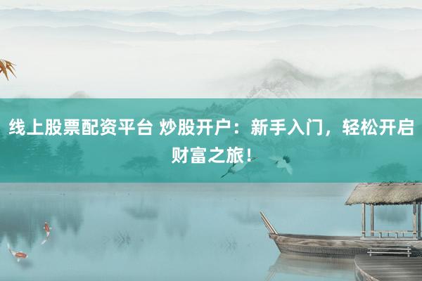 线上股票配资平台 炒股开户：新手入门，轻松开启财富之旅！