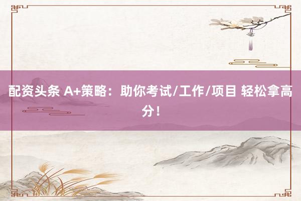 配资头条 A+策略：助你考试/工作/项目 轻松拿高分！