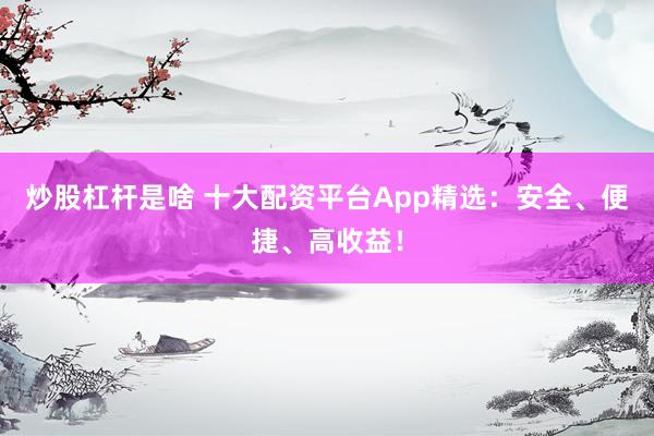 炒股杠杆是啥 十大配资平台App精选：安全、便捷、高收益！