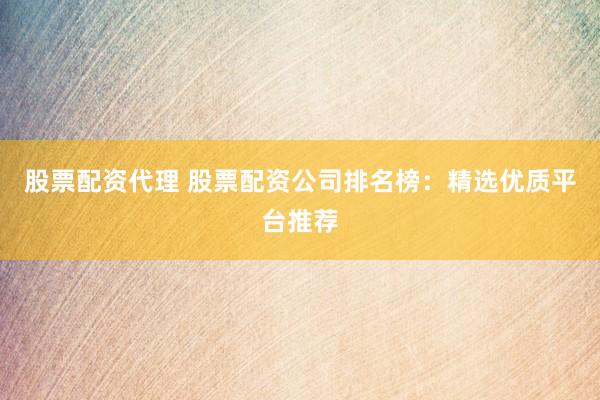 股票配资代理 股票配资公司排名榜：精选优质平台推荐