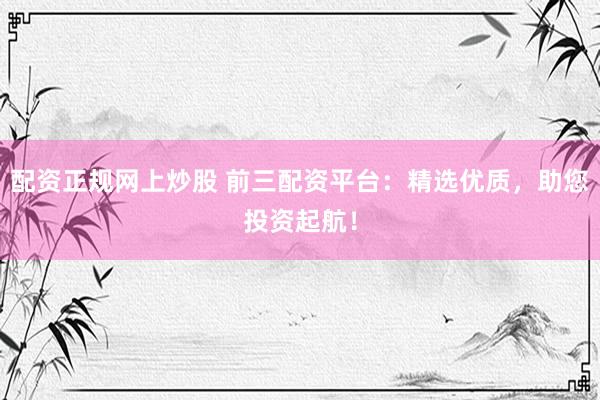 配资正规网上炒股 前三配资平台：精选优质，助您投资起航！