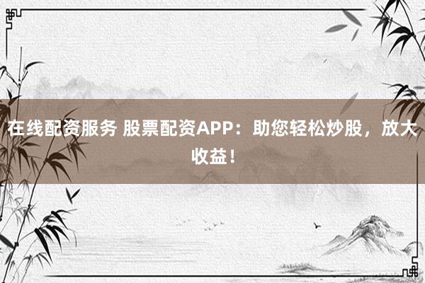 在线配资服务 股票配资APP：助您轻松炒股，放大收益！