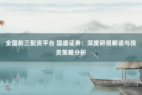 全国前三配资平台 国盛证券：深度研报解读与投资策略分析