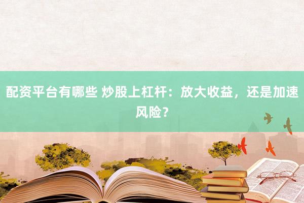 配资平台有哪些 炒股上杠杆：放大收益，还是加速风险？