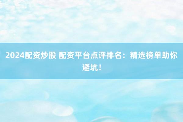 2024配资炒股 配资平台点评排名：精选榜单助你避坑！
