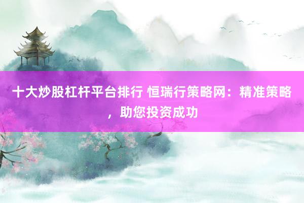 十大炒股杠杆平台排行 恒瑞行策略网：精准策略，助您投资成功