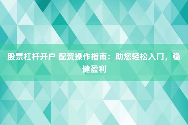 股票杠杆开户 配资操作指南：助您轻松入门，稳健盈利