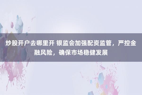 炒股开户去哪里开 银监会加强配资监管，严控金融风险，确保市场稳健发展