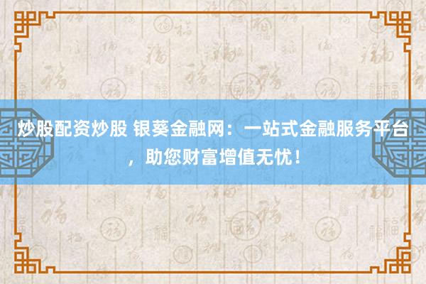 炒股配资炒股 银葵金融网：一站式金融服务平台，助您财富增值无忧！