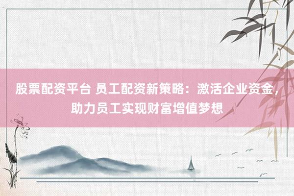 股票配资平台 员工配资新策略：激活企业资金，助力员工实现财富增值梦想