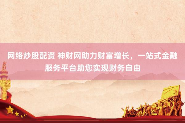 网络炒股配资 神财网助力财富增长，一站式金融服务平台助您实现财务自由