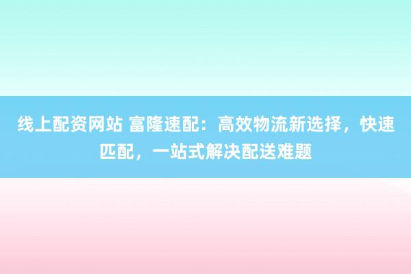 线上配资网站 富隆速配：高效物流新选择，快速匹配，一站式解决配送难题