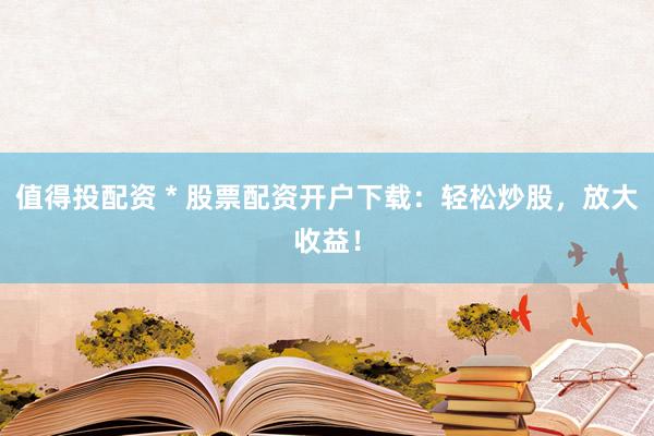 值得投配资 * 股票配资开户下载：轻松炒股，放大收益！