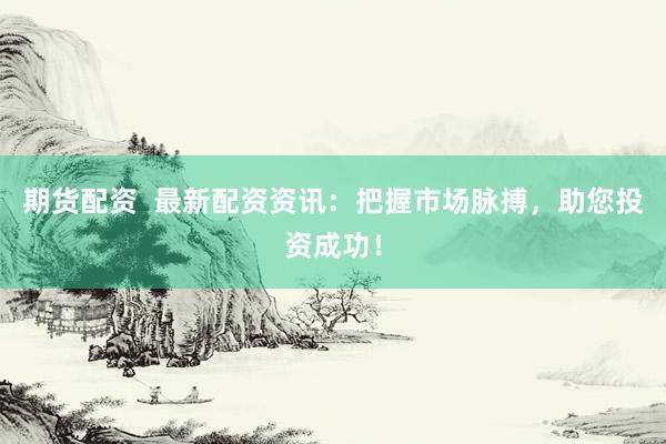 期货配资  最新配资资讯：把握市场脉搏，助您投资成功！