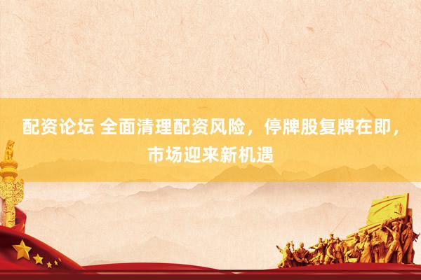 配资论坛 全面清理配资风险，停牌股复牌在即，市场迎来新机遇