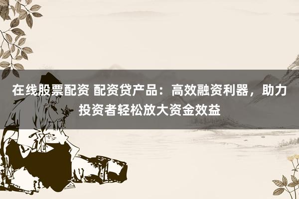 在线股票配资 配资贷产品：高效融资利器，助力投资者轻松放大资金效益
