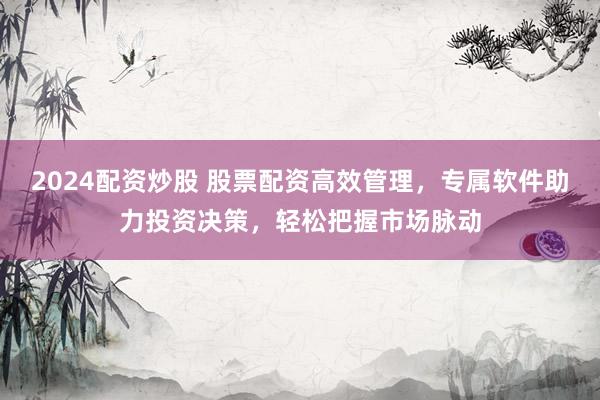 2024配资炒股 股票配资高效管理，专属软件助力投资决策，轻松把握市场脉动