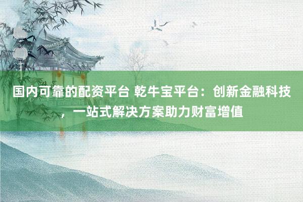 国内可靠的配资平台 乾牛宝平台：创新金融科技，一站式解决方案助力财富增值