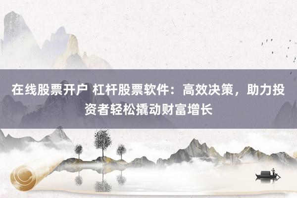 在线股票开户 杠杆股票软件：高效决策，助力投资者轻松撬动财富增长